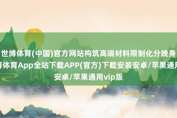 世博体育(中国)官方网站构筑高端材料限制化分娩身手-世博体育App全站下载APP(官方)下载安装安卓/苹果通用vip版