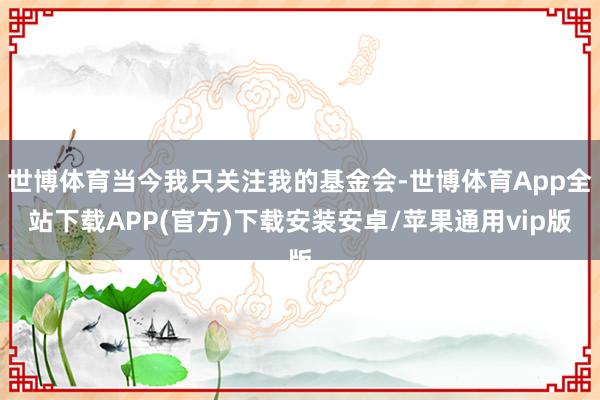 世博体育当今我只关注我的基金会-世博体育App全站下载APP(官方)下载安装安卓/苹果通用vip版