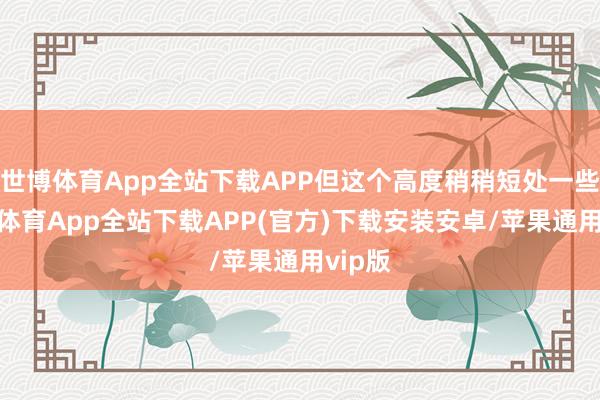 世博体育App全站下载APP但这个高度稍稍短处一些-世博体育App全站下载APP(官方)下载安装安卓/苹果通用vip版