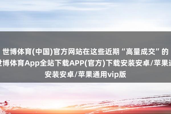 世博体育(中国)官方网站在这些近期“高量成交”的个股中-世博体育App全站下载APP(官方)下载安装安卓/苹果通用vip版