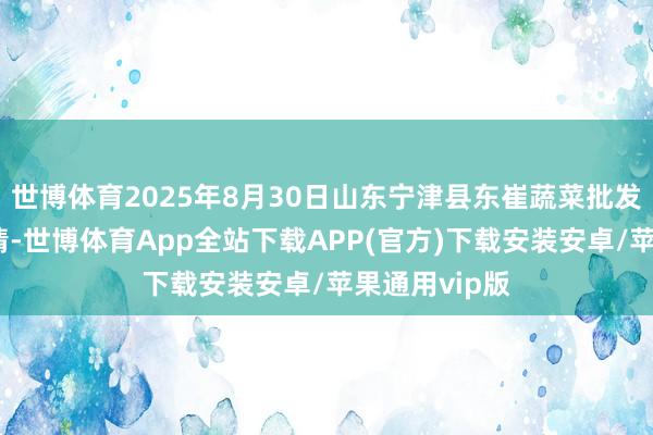 世博体育2025年8月30日山东宁津县东崔蔬菜批发阛阓价钱行情-世博体育App全站下载APP(官方)下载安装安卓/苹果通用vip版