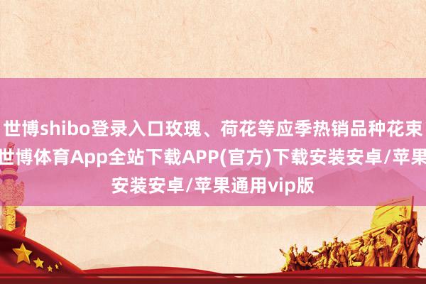 世博shibo登录入口玫瑰、荷花等应季热销品种花束供不应求-世博体育App全站下载APP(官方)下载安装安卓/苹果通用vip版