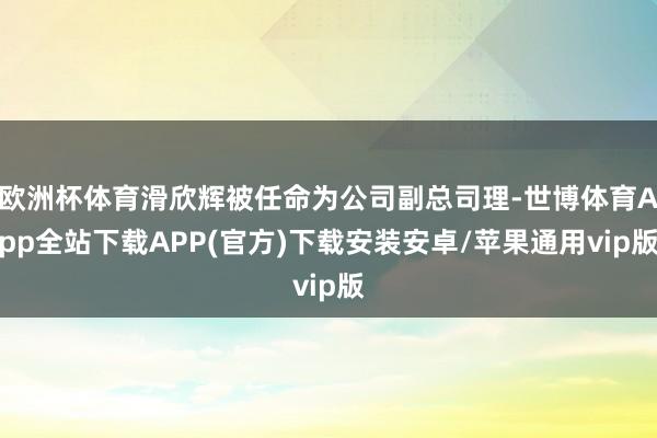 欧洲杯体育滑欣辉被任命为公司副总司理-世博体育App全站下载APP(官方)下载安装安卓/苹果通用vip版