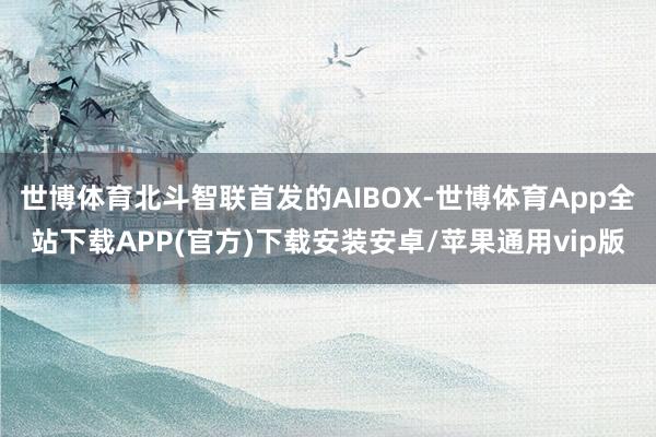 世博体育北斗智联首发的AIBOX-世博体育App全站下载APP(官方)下载安装安卓/苹果通用vip版
