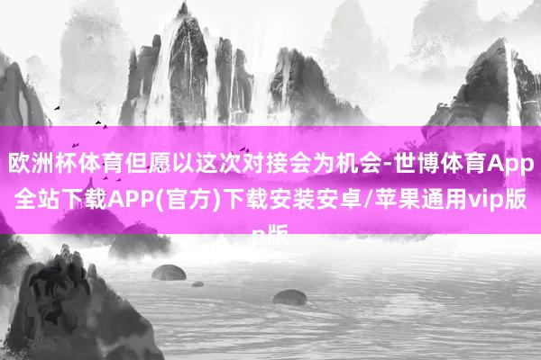 欧洲杯体育但愿以这次对接会为机会-世博体育App全站下载APP(官方)下载安装安卓/苹果通用vip版