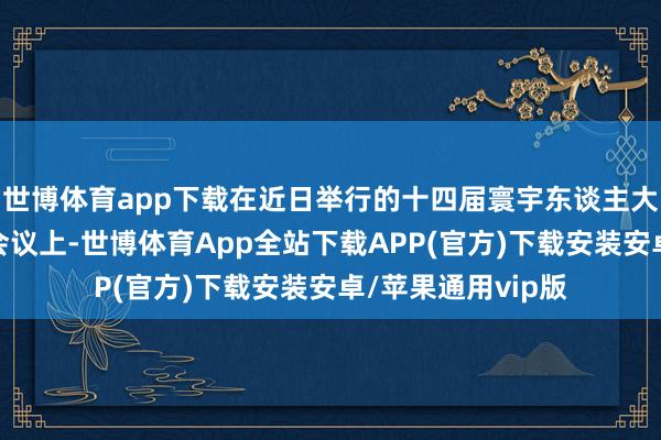 世博体育app下载在近日举行的十四届寰宇东谈主大常委会第十七次会议上-世博体育App全站下载APP(官方)下载安装安卓/苹果通用vip版