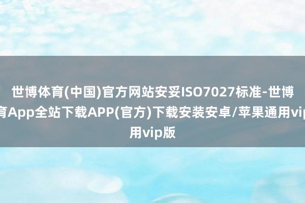 世博体育(中国)官方网站安妥ISO7027标准-世博体育App全站下载APP(官方)下载安装安卓/苹果通用vip版