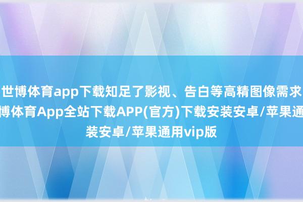 世博体育app下载知足了影视、告白等高精图像需求场景-世博体育App全站下载APP(官方)下载安装安卓/苹果通用vip版